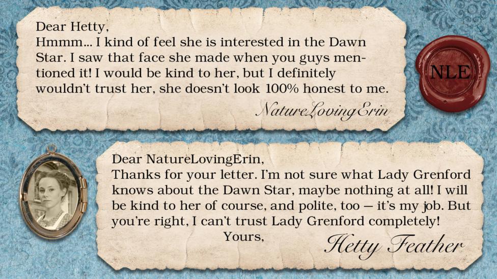 Two letters on parchment, text reads: NatureLovingErin: Hmmm... I kind of feel she is interested in the Dawn Star. I saw that face she made when you guys mentioned it! I would be kind to her, but I definitely wouldn't trust her, she doesn't look 100% honest to me. Dear NatureLovingErin, Thanks for your letter. I\u2019m not sure what Lady Grenford knows about the Dawn Star \u2013 maybe nothing at all! I will be kind to her of course, and polite too \u2013 it\u2019s my job. But you\u2019re right, I can\u2019t trust Lady Grenford completely! Yours, Hetty Feather.