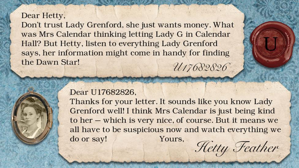 Two letters on parchment, text reads: U17682826: Don't trust Lady Grenford, she just wants money. What was Mrs Calendar thinking letting Lady G in Calendar Hall? But Hetty, listen to everything Lady Grenford says, her information might come in handy for finding the Dawn Star! Dear U17682826, Thanks for your letter. It sounds like you know Lady Grenford well! I think Mrs Calendar is just being kind to her\u2013 which is very nice, of course. But it means we all have to be suspicious now - and watch everything we do or say! Yours, Hetty Feather.