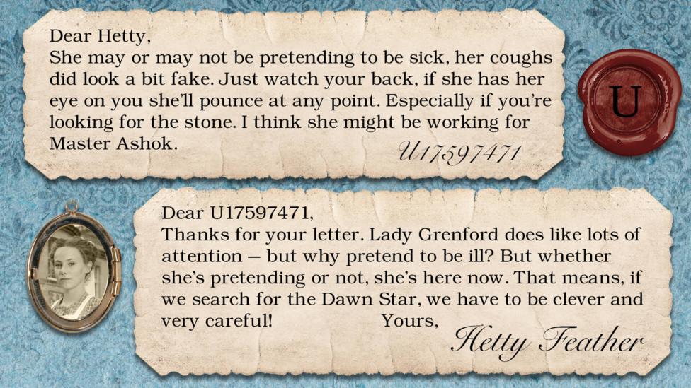 Two letters on parchment, text reads: U17597471: She may or may not be pretending to be sick, her coughs did look a bit fake. Just watch your back, if she has her eye on you she'll pounce at any point. Especially if you\u2019re looking for the stone. I think she might working for Master Ashok. Dear U17597471, Thanks for your letter. Lady Grenford does like lots of attention \u2013 but why pretend to be ill? But whether she\u2019s pretending or not, she\u2019s here now. That means, if we search for the Dawn Star, we have to be clever - and very careful! Yours, Hetty Feather