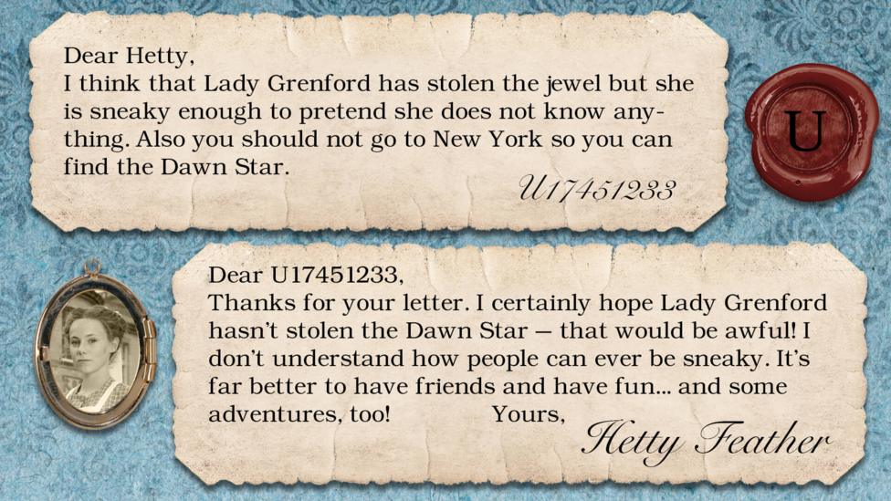 Two letters on parchment, text reads: U17451233: I think that Lady Grenford has stolen the jewel but she is sneaky enough to pretend she does not know anything. Also you should not go to New York so you can find the Dawn Star. Dear U17451233, Thanks for your letter. I certainly hope Lady Grenford hasn\u2019t stolen the Dawn Star \u2013 that would be awful! I don\u2019t understand how people can ever be sneaky. It\u2019s far better to have friends and have fun \u2013 and some adventures too! Yours, Hetty Feather.
