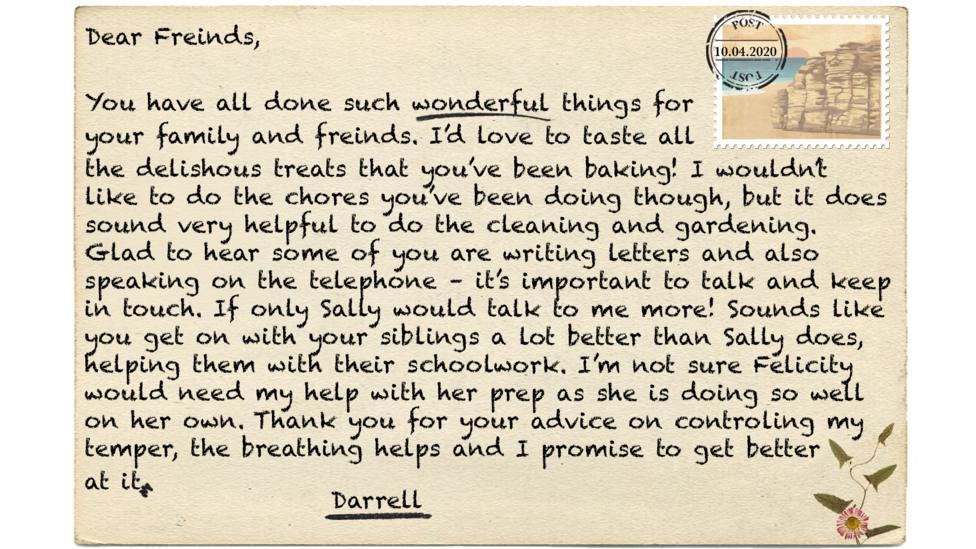 Dear Freinds,  You have all done such wonderful things for  your family and freinds. I\u2019d love to taste all  the delishous treats that you\u2019ve been baking! I wouldn\u2019t like to do the chores you\u2019ve been doing though, but it does sound very helpful to do the cleaning and gardening. Glad to hear some of you are writing letters and also speaking on the telephone \u2013 it\u2019s important to talk and keep in touch. If only Sally would talk to me more! Sounds like you get on with your siblings a lot better than Sally does, helping them with their schoolwork. I\u2019m not sure Felicity would need my help with her prep as she is doing so well on her own. Thank you for your advice on controling my temper, the breathing helps and I promise to get better  at it.