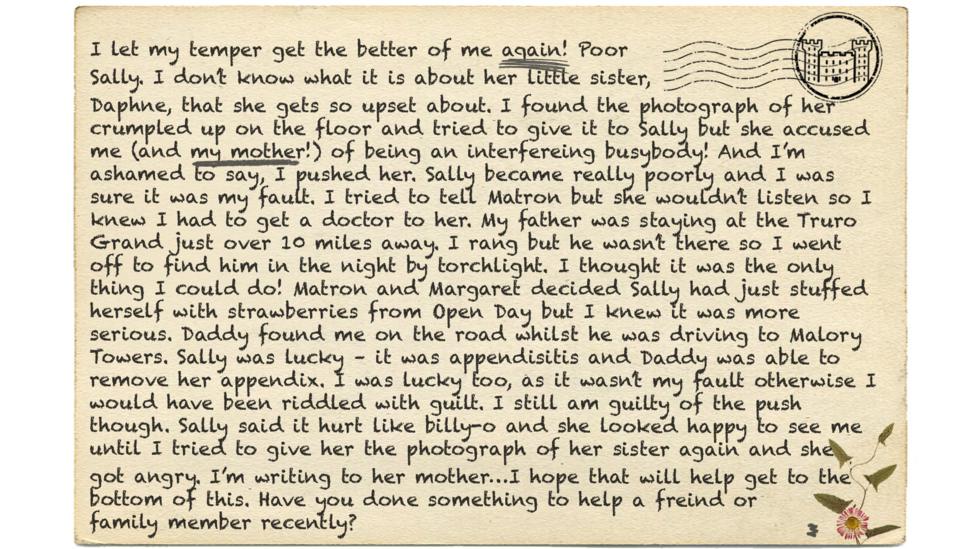 I let my temper get the better of me again! Poor Sally. I don\u2019t know what it is about her little sister, Daphne, that she gets so upset about. I found the photograph of her crumpled up on the floor and tried to give it to Sally but she accused me (and my mother!) of being an interfereing (msp) busybody! And I\u2019m ashamed to say, I pushed her. Sally became really poorly and I was sure it was my fault. I tried to tell Matron but she wouldn\u2019t listen so I knew I had to get a doctor to her. My father was staying at the Truro Grand just over 10 miles away. I rang but he wasn\u2019t there so I went off to find him in the night by torchlight. I thought it was the only thing I could do! Matron and Margaret decided Sally had just stuffed herself with strawberries from Open Day but I knew it was more serious. Daddy found me on the road whilst he was driving to Malory Towers. Sally was lucky \u2013 it was appendisitis (msp) and Daddy was able to remove her appendix. I was lucky too, as it wasn\u2019t my fault otherwise I would have been riddled with guilt. I still am guilty of the push though. Sally said it hurt like billy-o and she looked happy to see me until I tried to give her the photograph of her sister again and she got angry. I\u2019m writing to her mother\u2026I hope that will help get to the bottom of this. Have you done something to help a freind (msp) or family member recently?