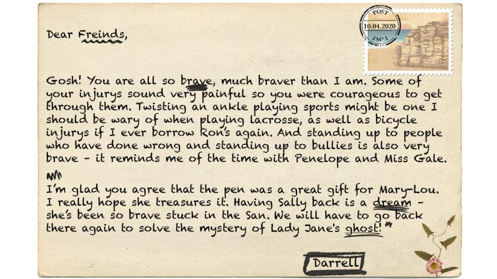 Dear Friends (msp) Gosh! You are all so brave, much braver than I am. Some of your injurys (msp) sound very painful so you were courageous to get through them. Twisting an ankle playing sports might be one I should be wary of when playing lacrosse, as well as bicycle injurys (msp) if I ever borrow Ron\u2019s again. And standing up to people who have done wrong and standing up to bullies is also very brave \u2013 it reminds me of the time with Penelope and Miss Gale. I\u2019m glad you agree that the pen was a great gift for Mary-Lou. I really hope she treasures it. Having Sally back is a dream \u2013 she\u2019s been so brave stuck in the San. We will have to go back there again to solve the mystery of Lady Jane's ghost!