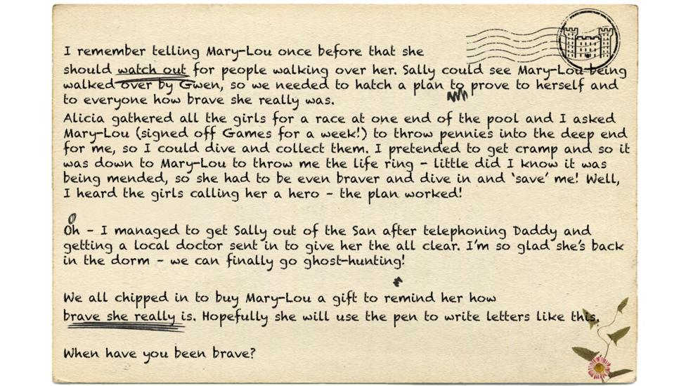 I remember telling Mary-Lou once before that she should watch out for people walking over her. Sally could see Mary-Lou being walked over by Gwen, so we needed to hatch a plan to prove to herself and to everyone how brave she really was. Alicia gathered all the girls for a race at one end of the pool and I asked Mary-Lou (signed off Games for a week!) to throw pennies into the deep end for me, so I could dive and collect them. I pretended to get cramp and so it was down to Mary-Lou to throw me the life ring - little did I know it was being mended, so she had to be even braver and dive in and \u2018save\u2019 me! Well, I heard the girls calling her a hero \u2013 the plan worked! Oh \u2013 I managed to get Sally out of the San after telephoning Daddy and getting a local doctor sent in to give her the all clear. I\u2019m so glad she\u2019s back in the dorm \u2013 we can finally go ghost-hunting! We all chipped in to buy Mary-Lou a gift to remind her how brave she really is. Hopefully she will use the pen to write letters like this. When have you been brave?