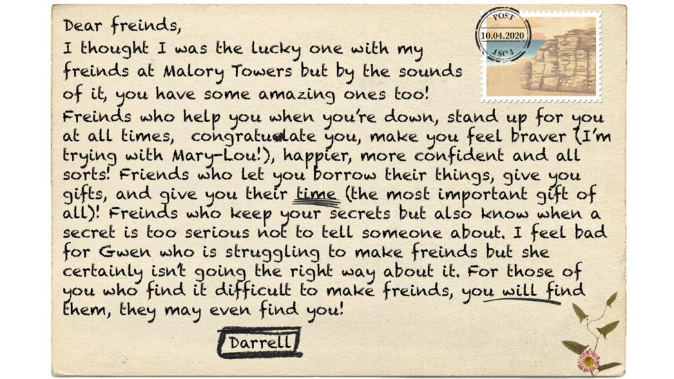 Dear freinds, I thought I was the lucky one with my freinds at Malory Towers but by the sounds of it, you have some amazing ones too! Freinds who help you when you\u2019re down, stand up for you at all times, congratulate you, make you feel braver (I\u2019m trying with Mary-Lou!), happier, more confident and all sorts! Friends who let you borrow their things, give you gifts, and give you the their time (the most important gift of all)! Freinds who keep your secrets but also know when a secret is too serious not to tell someone about. I feel bad for Gwen who is struggling to make freinds but she certainly isn\u2019t going the right way about it. For those of you who find it difficult to make freinds, you will find them, they may even find you!