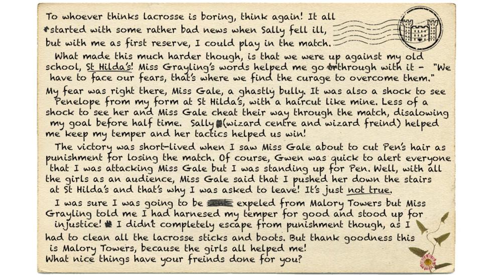 Text reads - To whoever thinks lacrosse is boring, think again! It all started with some rather bad news when Sally fell ill, but with me as first reserve, I could play in the match. What made this much an even harder pill to swallow, though, is that the match was we were up against my old school, St Hilda\u2019s! Miss Grayling\u2019s words helped me go through with it - "We have to face our fears, that\u2019s where we find the curage (msp) to overcome them." My fear was right there, Miss Gale, a ghastly bully. It was also a shock to see Penelope who I attended from my form at St Hilda\u2019s with, with sporting a haircut like mine. Less of a shock to see her and Miss Gale cheat their way through the match, disalowing (msp) my goal before half time. Sally (wizard centre and wizard freind) helped me keep my temper and her tactics helped us win! The victory was short-lived when I saw Miss Gale about to cut Penn\u2019s hair as punishment for losing the match. Of course, Gwen was quick to alert everyone that I was attacking Miss Gale but I was standing up for Penn. Well, with all the girls as an audience, Miss Gale said that I pushed her down the stairs at St Hilda\u2019s and that\u2019s why I was asked to leave! It\u2019s just not true. I was sure I was going to be expeled (msp) from Malory Towers but Miss Grayling told me I had harnesed (msp) my temper for good and stood up for injustice! I didn\u2019t completely escape from punishment though, as I had to clean all the lacrosse sticks and boots. But thank goodness this is Malory Towers, because the girls cleaned the boots for all helped me! What nice things have your freinds (msp) done for you?.