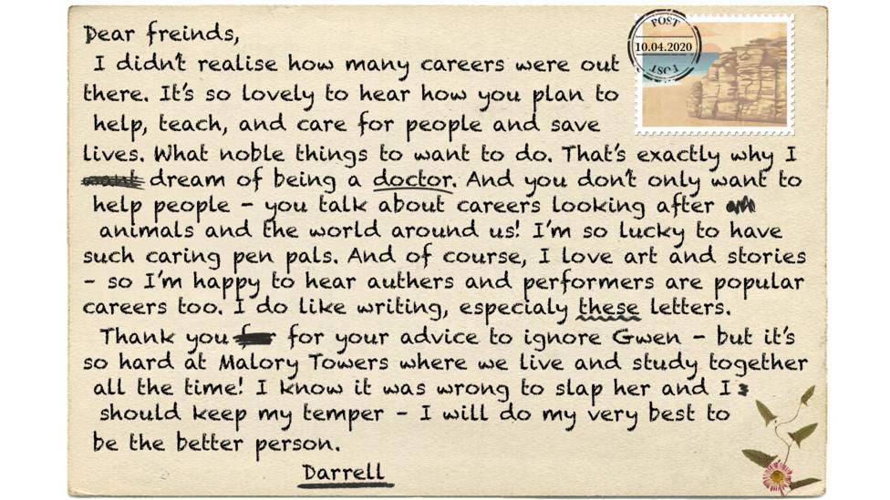 Text reads - Dear freinds (msp), I didn\u2019t realise how many careers were out there. It\u2019s so lovely to hear how you want plan to help people, teach people, and care for people and save lives. What noble a things to want as a career to do. That\u2019s exactly why I want to be dream of being a doctor. It\u2019s not only humans And you don\u2019t only want to help people - but you talk about mention careers caring for looking after animals and the planet world around us! I\u2019m so lucky to have such well meaning caring pen pals. And of course, the world always needs I love art and writing stories \u2013 so I\u2019m happy to hear authers (msp) and performers are popular careers too. I do like writing, especialy (msp) these letters.  Thank you for your advice to ignore Gwen - but it\u2019s so hard at Malory Towers where we live and study together all the time! I know it was wrong to slap her and I should keep my temper \u2013 I will do my very best to be the better person. Darrell.