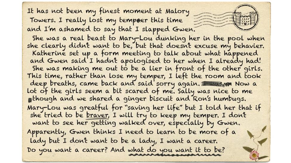 Text reads - It has not been my finest moment at Malory   Towers. I really lost my tempaer this time  and I\u2019m ashamed to say that I slapped Gwen.  	She was a real beast to Mary-Lou dunking her in the pool when she clearly didn\u2019t want to be, but that doesn\u2019t excuse my behavier.  		Katherine set up a form meeting to talk about what happened   	 and Gwen said I hadn\u2019t apologised to her when I already had! 		She was making me out to be a lier in front of the other girls. This time, rather than lose my temper, I left the room and took      	 deep breaths, came back and said sorry again. I was m Now a lot of the girls seem a bit scared of me. Sally was nice to me 				though and we shared a ginger biscuit and Ron\u2019s humbugs. Mary-Lou was greatful for \u201Csaving her life\u201D but I told her that if 	 she tried to be braver, I will try to keep my temper. I don\u2019t   				want to see her getting walked over, especially by Gwen.  Apparently, Gwen thinks I need to learn to be more of a   lady but I don\u2019t want to be a lady, I want a career.   Do you want a career? And what do you want it to be?.