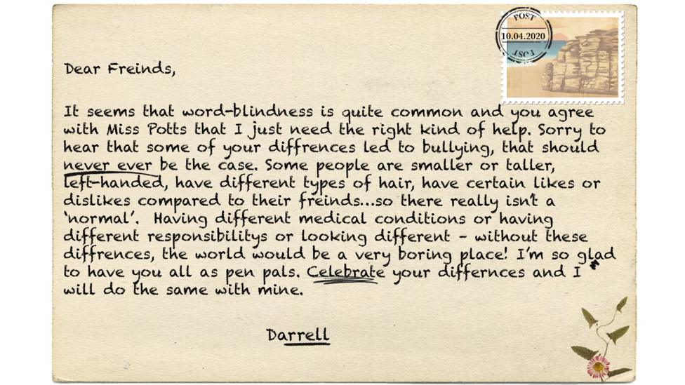 Dear Freinds, It seems that word-blindness is quite common and you agree with Miss Potts that I just need the right kind of help. Sorry to hear that some of your diffrences led\u00A0to bullying, that should never ever be the case. Some people are smaller or taller, left-handed, have different types of hair, have certain likes or dislikes compared to their freinds\u2026so there\u00A0really isn\u2019t\u00A0a \u2018normal\u2019. \u00A0Having different medical conditions or having different\u00A0responsibilitys or looking different \u2013 without these diffrences, the world would be a very boring place! I\u2019m so glad to have you all as pen pals. Celebrate your differnces and I will do the same with mine.