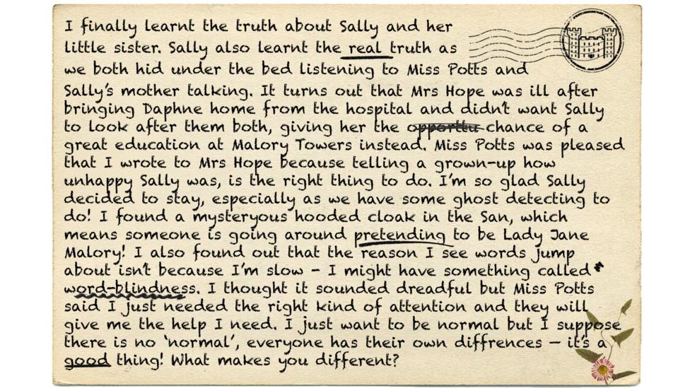 I finally learnt the truth about Sally and her little sister. Sally also learnt the real truth as we both hid under the bed listening to Miss Potts and Sally\u2019s mother talking. It turns out that Mrs Hope was ill after bringing Daphne home from the hospital and didn\u2019t want Sally to look after them both, giving her the opporttu chance\u00A0of a great education at Malory Towers instead. Miss Potts was pleased that I wrote to Mrs Hope because telling a grown-up how unhappy Sally was, is the right thing to do. I\u2019m so glad Sally decided to stay, especially as we have some ghost detecting to do! I found a mysteryous hooded cloak in the San, which means someone is going around pretending to be Lady Jane Malory! I also found out that the reason I see words jump about isn\u2019t because I\u2019m slow - I might have something called word-blindness. I thought it sounded dreadful but Miss Potts said I just needed the right kind of attention and they will give me the help I need. I just want to be normal but I suppose there is no \u2018normal\u2019, everyone has their own diffrences \u2014 it\u2019s a good thing! What makes you different?