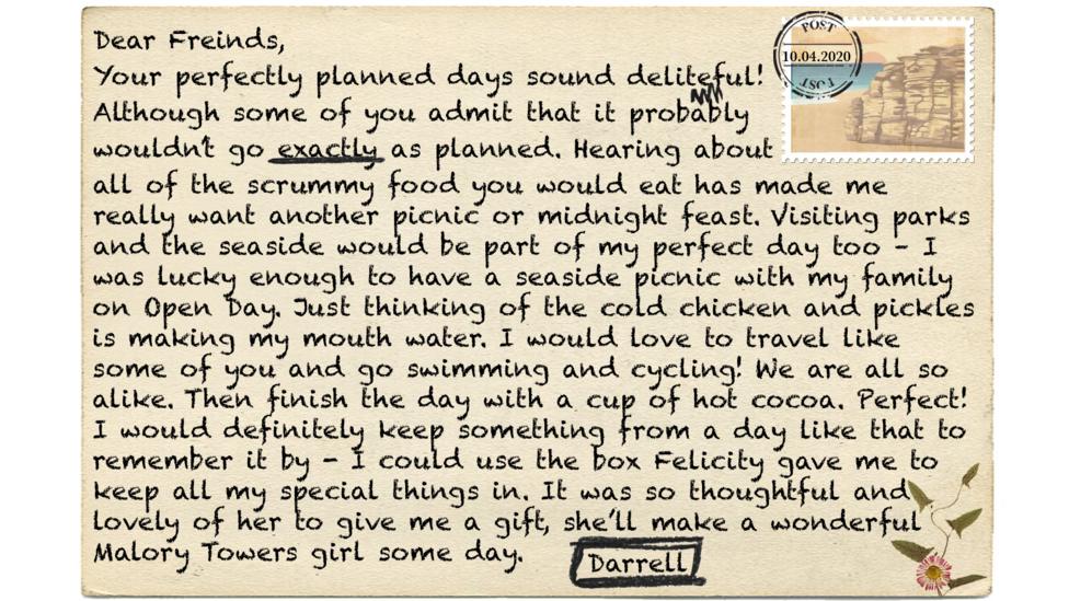 Dear Friends (msp),   Your perfectly planned days sound deliteful (msp)! Although some of you admit that it probably wouldn\u2019t go exactly as planned. Hearing about all of the scrummy food you would eat has made me really want another picnic or midnight feast. Visiting parks and the seaside would be part of my perfect day too \u2013 I was lucky enough to have a seaside picnic with my family on Open Day. Just thinking of the cold chicken and pickles is making my mouth water. I would love to travel like some of you and go swimming and cycling! We are all so alike. Then finish the day with a cup of hot cocoa. Perfect! I would definitely keep something from a day like that to remember it by - I could use the box Felicity gave me to keep all my special things in. It was so thoughtful and lovely of her to give me a gift, she\u2019ll make a wonderful Malory Towers girl some day.