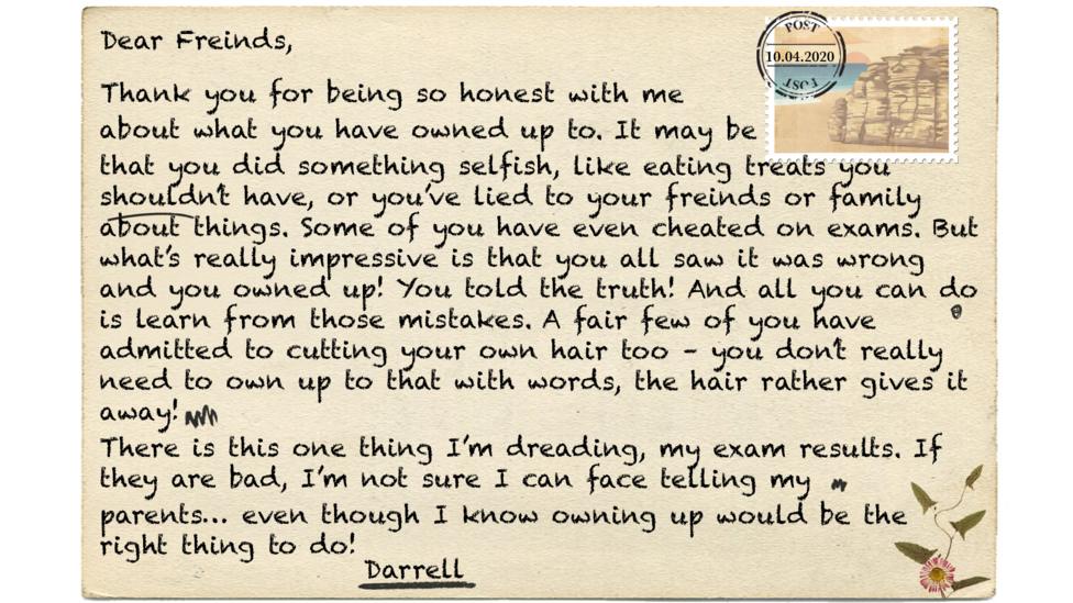 Dear Freinds (msp), Thank you for being so honest with me about what you have owned up to. It may be that you did something selfish, like eating treats you shouldn\u2019t have, or you\u2019ve lied to your freinds (msp) or family about things. Some of you have even cheated on exams. But what\u2019s really impressive is that you all saw it was wrong and you owned up! You told the truth! And all you can do is learn from those mistakes. A fair few of you have admitted to cutting your own hair too \u2013 you don\u2019t really need to own up to that with words, the hair rather gives it away! There is this one thing I\u2019m dreading, my exam results. If they are bad, I\u2019m not sure I can face telling my parents\u2026 even though I know owning up would be the right thing to do!