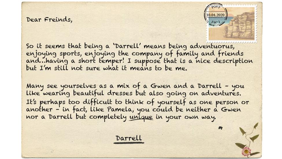 Dear Freinds (msp),   So it seems that being a \u2018Darrell\u2019 means being adventuorus (msp), enjoying sports, enjoying the company of family and friends and\u2026having a short temper. I suppose that is a nice description but I\u2019m still not sure what it means to be me. Many see yourselves as a mix of a Gwen and a Darrell \u2013 you like wearing beautiful dresses but also going on adventures.  It\u2019s perhaps too difficult to think of yourself as one person or another \u2013 in fact, like Pamela, you could be neither a Gwen nor a Darrell but completely unique in your own way.
