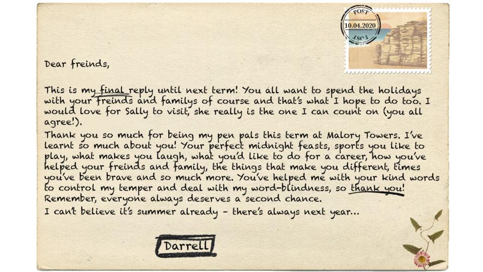 Dear freinds,  This is my final reply until next term! You all want to spend the holidays with your freinds and familys of course and that\u2019s what I hope to do too. I would love for Sally to visit, she really is the one I can count on (you all agree!).   Thank you so much for being my pen pals this term at Malory Towers. I\u2019ve learnt so much about you! Your perfect midnight feasts, sports you like to play, what makes you laugh, what you\u2019d like to do for a career, how you\u2019ve helped your freinds and family, the things that make you different, times you\u2019ve been brave and so much more. You\u2019ve helped me with your kind words to control my temper and deal with my word-blindness, so thank you! Remember, everyone always deserves a second chance.  I can\u2019t believe it\u2019s summer already \u2013 there\u2019s always next year\u2026Darrell