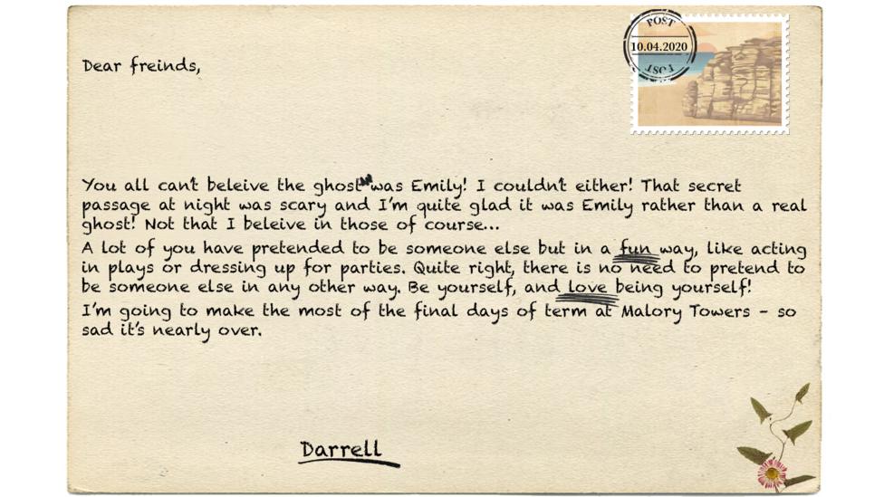 Dear freinds (msp),  You all can\u2019t beleive (msp) the ghost was Emily! I couldn\u2019t either! That secret passage at night was scary and I\u2019m quite glad it was Emily rather than a real ghost! Not that I beleive (msp) in those of course\u2026 A lot of you have pretended to be someone else but in a fun way, like acting in plays or dressing up for parties. Quite right, there is no need to pretend to be someone else in any other way. Be yourself, and love being yourself!  I\u2019m going to make the most of the final days of term at Malory Towers \u2013 so sad it\u2019s nearly over.