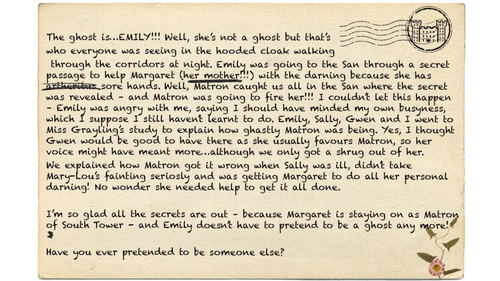 The ghost is\u2026EMILY!!! Well, she\u2019s not a ghost but that\u2019s  who everyone was seeing in the hooded cloak walking  through the corridors at night. Emily was going to the San through a secret passage to help Margaret (her mother!!!) with the darning because she has\u00A0artheritus\u00A0sore hands. Well, Matron caught us all in the San where the secret was revealed \u2013 and Matron was going to fire her!!! I couldn\u2019t let this happen \u2013 Emily was angry with me, saying I should\u00A0have\u00A0minded my own busyness, which I\u00A0suppose\u00A0I still haven\u2019t learnt\u00A0to do. Emily, Sally, Gwen and I went to Miss Grayling\u2019s\u00A0study\u00A0to explain how ghastly Matron was being. Yes, I thought Gwen would be good to have there as she usually favours\u00A0Matron, so her voice might have meant more\u2026although we only got a shrug out of her. We explained how Matron got it wrong when Sally was ill, didn\u2019t take Mary-Lou\u2019s fainting seriosly\u00A0and was getting Margaret to\u00A0do all her personal darning! No wonder she needed help to get it all done.  I\u2019m so glad all the secrets are out \u2013 because Margaret is staying on as Matron of South Tower\u00A0-\u00A0and Emily doesn\u2019t have to pretend to be a\u00A0ghost any more!  Have you ever pretended to be someone else?