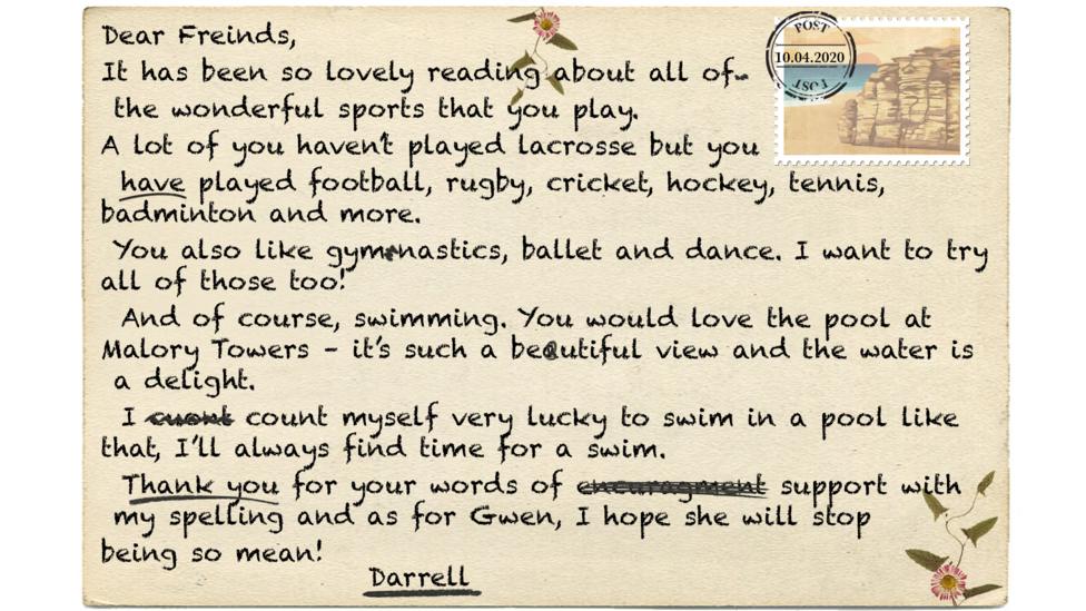 Text on letter reads - Dear Freinds, It has been so lovely reading about all of the wonderful sports that you play. A lot of you haven\u2019t played lacrosse but you have played football, rugby, cricket, hockey, tennis, badminton and more. You also like gymnastics, ballet and dance. I want to try all of those too! And of course, swimming. You would love the pool at Malory Towers \u2013 it\u2019s such a beautiful view and the water is a delight. I count myself very lucky to swim in a pool like that, I\u2019ll always find time for a swim. Thank you for your words of encuragment support with my spelling and as for Gwen, I hope she will stop being so mean! Darrell.