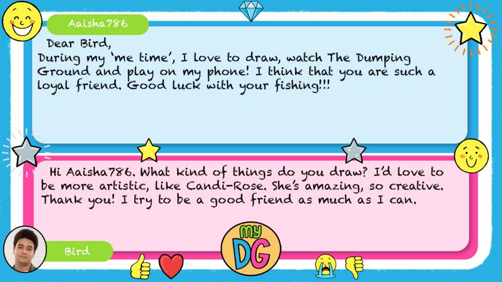My DG replies: Aaisha786: Dear Bird, During my \u2018me time\u2019, I love to draw, watch The Dumping Ground and play on my phone! I think that you are such a loyal friend. Good luck with your fishing!!! Bird: Hi Aaisha786. What kind of things do you draw? I\u2019d love to be more artistic, like Candi-Rose. She\u2019s amazing, so creative. Thank you. I try to be a good friend as much as I can.