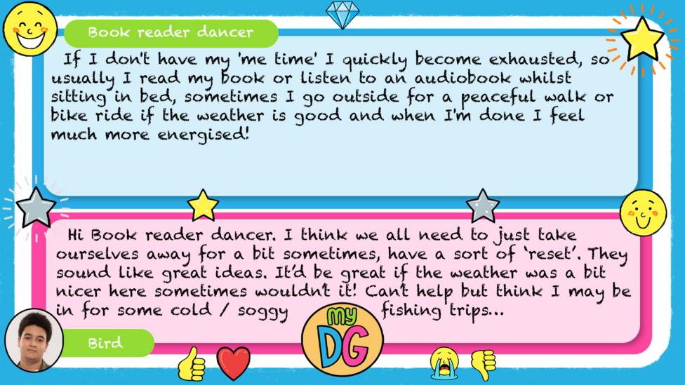 My DG replies: Book reader dancer: If I don't have my 'me time' I quickly become exhausted, so usually I read my book or listen to an audiobook whilst sitting in bed, sometimes I go outside for a peaceful walk or bike ride if the weather is good and when I'm done I feel much more energised! Bird: Hi Book reader dancer. I think we all need to just take ourselves away for a bit sometimes, have a sort of \u2018reset\u2019. They sound like great ideas. It\u2019d be great if the weather was a bit nicer here sometimes wouldn\u2019t it! Can\u2019t help but think I may be in for some cold / soggy fishing trips\u2026