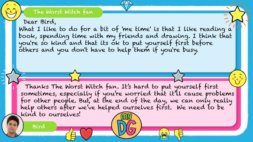 My DG replies: The Worst Witch fan: Dear Bird, What I like to do for a bit of 'me time' is that I like reading a book, spending time with my friends and drawing. I think that you're so kind and that its ok to put yourself first before others and you don't have to help them if you're busy. Bird: Thanks The Worst Witch fan. It\u2019s hard to put yourself first sometimes, especially if you\u2019re worried that it\u2019ll cause problems for other people. But, at the end of the day, we can only really help others after we\u2019ve helped ourselves first. We need to be kind to ourselves.