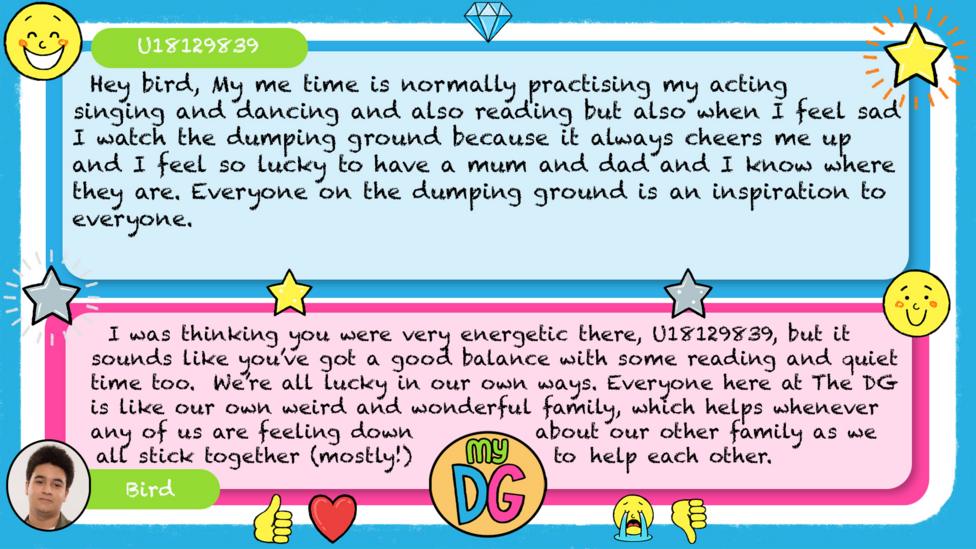 My DG replies: U18129839: Hey bird, My me time is normally practising my acting singing and dancing and also reading but also when I feel sad i watch the dumping ground because it always cheers me up and I feel so lucky to have a mum and dad and I know where they are. Everyone on the dumping ground is an inspiration to everyone. Bird: I was thinking you were very energetic there, U18129839, but it sounds like you\u2019ve got a good balance with some reading and quiet time too. We\u2019re all lucky in our own ways. Everyone here at The DG is like our own weird and wonderful family, which helps whenever any of us are feeling down about our other family as we all stick together (mostly!) to help each other.