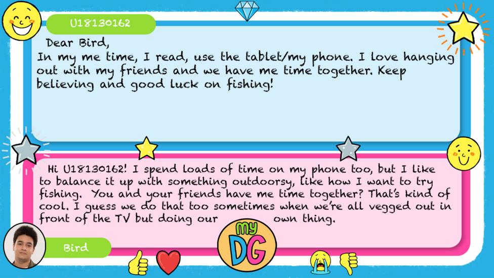 My DG replies: U18130162: Dear Bird, In my me time, I read, use the tablet/ my phone. I love hanging out with my friends and we have me time together. Keep believing and good luck on fishing! Bird: Hi U18130162! I spend loads of time on my phone too, but I like to balance it up with something outdoorsy, like how I want to try fishing. You and your friends have me time together? That\u2019s kind of cool. I guess we do that too sometimes when we\u2019re all vegged out in front of the TV but doing our own thing.