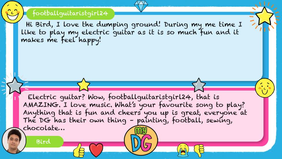 My DG replies: footballguitaristgirl24: Hi Bird, I love the dumping ground! During my me time I like to play my electric guitar as it is so much fun and it makes me feel happy! Bird: Electric guitar? Wow, footballguitaristgirl24, that is AMAZING. I love music. What\u2019s your favourite song to play? Anything that is fun and cheers you up is great, everyone at The DG has their own thing \u2013 painting, football, sewing, chocolate\u2026