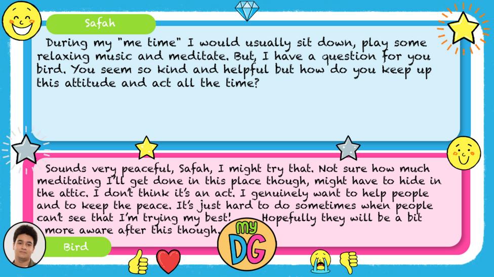 My DG replies: Safah: During my "me time" I would usually sit down, play some relaxing music and meditate. But, I have a question for you bird. You seem so kind and helpful but how do you keep up this attitude and act all the time? Bird: Sounds very peaceful, Safah, I might try that. Not sure how much meditating I\u2019ll get done in this place though, might have to hide in the attic. I\u2019m don\u2019t think it\u2019s an act. I genuinely want to help people and to keep the peace. It\u2019s just hard to do sometimes when people can\u2019t see that I\u2019m trying my best! Hopefully they will be a bit more aware after this though.