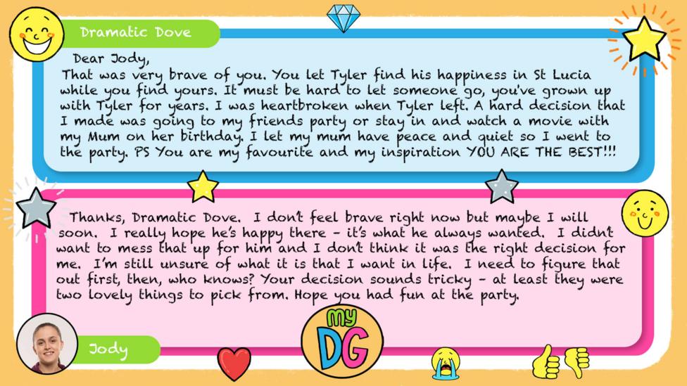 My DG replies: Dramatic Dove: Dear Jody, That was very brave of you. You let Tyler find his happiness in St Lucia while you find yours. It must be hard to let someone go, you've grown up with Tyler for years. I was heartbroken when Tyler left. A hard decision that I made was going to my friends party or stay in and watch a movie with my Mum on her birthday. I let my mum have peace and quiet so I went to the party. PS You are my favourite and my inspiration YOU ARE THE BEST!!! Jody: Thanks, Dramatic Dove. I don\u2019t feel brave right now but maybe I will soon. I really hope he\u2019s happy there \u2013 it\u2019s what he always wanted. I didn\u2019t want to mess that up for him and I don\u2019t think it was the right decision for me. I\u2019m still unsure of what it is that I want in life. I need to figure that out first, then, who knows? Your decision sounds tricky \u2013 at least they were two lovely things to pick from. Hope you had fun at the party.