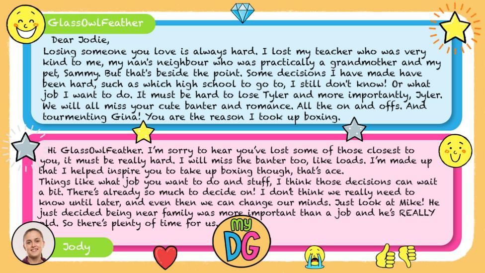 My DG replies: GlassOwlFeather: Dear Jodie, Losing someone you love is always hard. I lost my teacher who was very kind to me, my nan's neighbour who was practically a grandmother and my pet, Sammy. But that's besides the point. Some desisions I have made have been hard, such as which high school to go to, I still don't know! Or what job I want to do. It must be hard to lose Tyler and more importantly, Jyler. We will all miss your cute banter and romance. All the on and offs. And tourmenting Gina! You are the reason I took up boxing. Well I'm nearly out of space so goodbye and goodluck. Love Abixxx Jody: Hi Abi / GlassOwlFeather. I\u2019m sorry to hear you\u2019ve lost some of those closest to you, it must be really hard. I will miss the banter too, like loads. I\u2019m made up that I helped inspire you to take up boxing though, that\u2019s ace. Things like what job you want to do and stuff, I think those decisions can wait a bit. There\u2019s already so much to decide on! I don\u2019t think we really need to know until later, and even then we can change our minds. Just look at Mike! He just decided being near family was more important than a job and he\u2019s REALLY old. So there\u2019s plenty of time for us \u263A