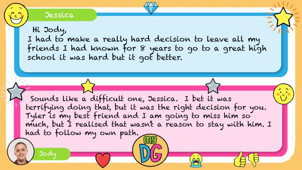 My DG replies: Jessica: I had to make a really hard decision to leave all my friends I had known for 8 years to go a great high school it was hard but it got better Jody: Sounds like a difficult one, Jessica. I bet it was terrifying doing that, but it was the right decision for you. Tyler is my best friend and I am going to miss him so much, but I realised that wasn\u2019t a reason to stay with him. I had to follow my own path.