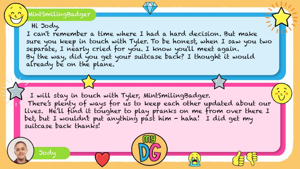 My DG replies: MintSmilingBadger: Hi Jody. I can't remember a time where I had a hard decision. But make sure you keep in touch with Tyler. To be honest, when I saw you two separate, I nearly cried for you. I know you'll meet again.\uD83D\uDE01 By the way, did you get your suitcase back. I thought it would already be on the plane. Jody: I will stay in touch with Tyler, MintSmilingBadger There\u2019s plenty of ways for us to keep each other updated about our lives. He\u2019ll find it tougher to play pranks on me from over there I bet, but I wouldn\u2019t put anything past him - haha! I did get my suitcase back thanks \u263A