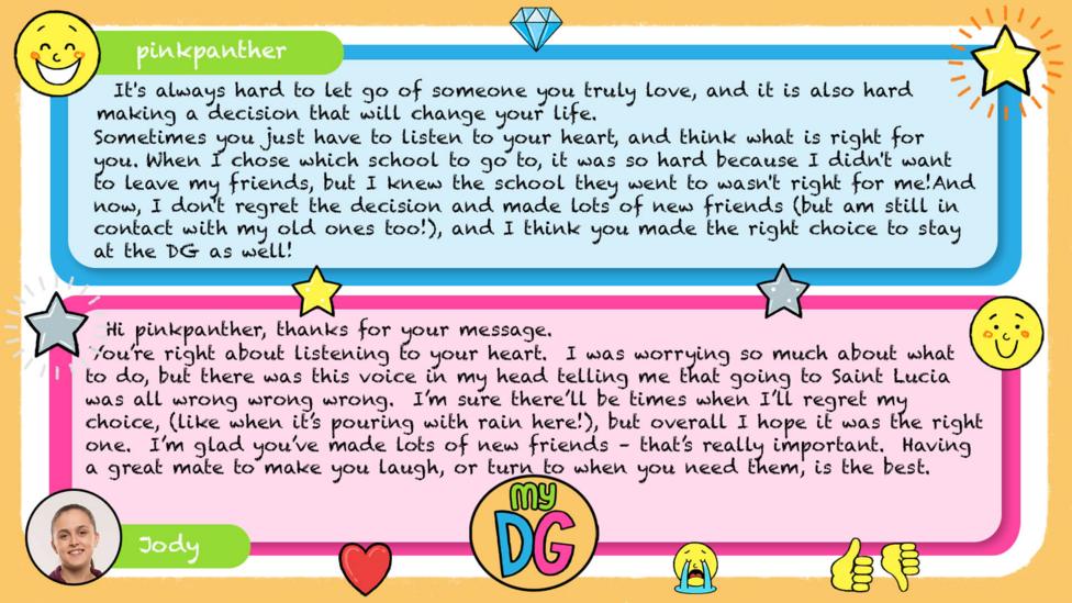 My DG replies: Pinkpanther: Dear Jody, It's always hard to let go of someone you truly love, and it is also hard making a decision that will change your life. Sometimes you just have to listen to your heart, and think what is right for you. When I chose which school to go to, it was so hard because I didn't want to leave my friends, but I knew the school they went to wasn't right for me! And now, I don't regret the decision and made lots of new friends (but am still in contact with my old ones too!), and I think you made the right choice to stay at the DG as well! Pinky x Jody: Hi pinkpanther, thanks for your message. You\u2019re right about listening to your heart. I was worrying so much about what to do, but there was this voice in my head telling me that going to Saint Lucia was all wrong wrong wrong. I\u2019m sure there\u2019ll be times when I\u2019ll regret my choice, (like when it\u2019s pouring with rain here!), but overall I hope it was the right one. I\u2019m glad you\u2019ve made lots of new friends \u2013 that\u2019s really important. Having a great mate to make you laugh, or turn to when you need them, is the best.