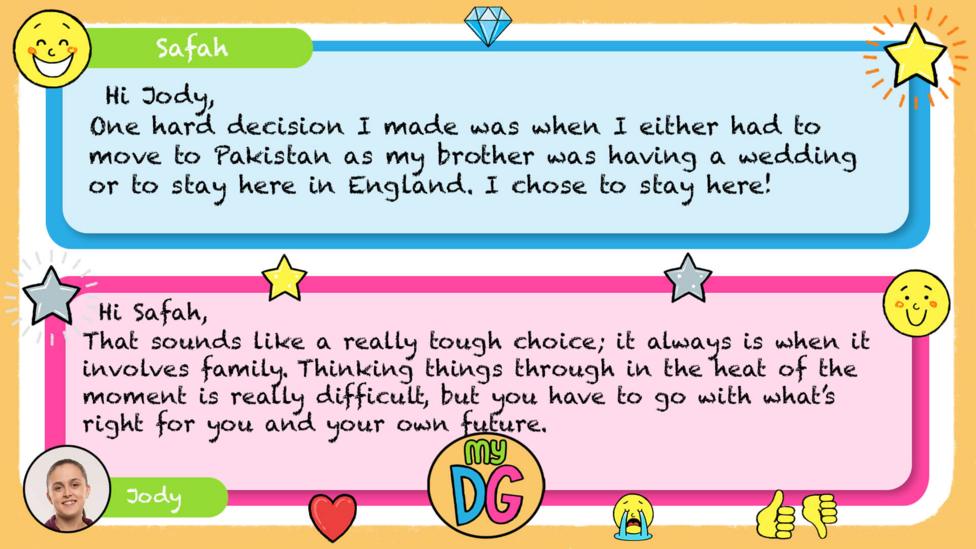 My DG replies: Safah: One hard decision I made was when I either had to move to Pakistan as my brother was having a wedding or to stay here in England. I chose to stay here! Jody: Hi Safah. That sounds like a really tough choice; it always is when it involves family. Thinking things through in the heat of the moment is really difficult, but you have to go with what\u2019s right for you and your own future.