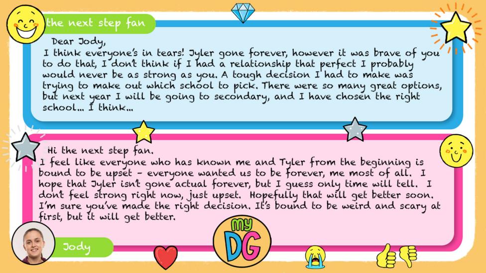My DG replies: the next step fan: Dear Jody, I think everyone\u2019s in tears! Jyler gone forever, however it was brave of you to do that, I don\u2019t think if I had a relationship that perfect I probably would never be as strong as you. A tough decision I had to make was trying to make out which school to pick. There were so many great options, but next year I will be going to secondary, and I have chosen the right school... I think... Jody: Hi the next step fan. I feel like everyone who has known me and Tyler from the beginning is bound to be upset \u2013 everyone wanted us to be forever, me most of all. I hope that Jyler isn\u2019t gone actual forever, but I guess only time will tell. I don\u2019t feel strong right now, just upset. Hopefully that will get better soon. I\u2019m sure you\u2019ve made the right decision. It\u2019s bound to be weird and scary at first, but it will get better.
