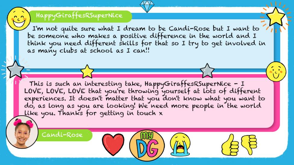 HappyGiraffesRSuperNice\u2019s comment reads I'm not quite sure what I dream to be Candi-Rose but I want to be someone who makes a positive difference in the world and I think you need different skills for that so I try to get involved in as many clubs at school as I can!! Candi-Rose\u2019s reply reads \u2028This is such an interesting take, HappyGiraffesRSuperNice - I LOVE, LOVE, LOVE that you're throwing yourself at lots of different experiences. It doesn't matter that you don't know what you want to do, as long as you are looking! We need more people in the world like you. Thanks for getting in touch x