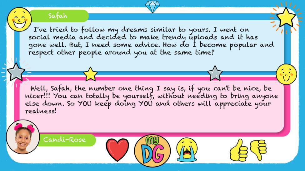 Safah\u2019s comment reads I've tried to follow my dreams similar to yours. I went on social media and decided to make trendy uploads and it has gone well. But, I need some advice. How do I become popular and respect other people around you at the same time? Candi-Rose\u2019s reply reads \u2028Well, Safah, the number one thing I say is, if you can't be nice, be nicer!!! You can totally be yourself, without needing to bring anyone else down. So YOU keep doing YOU and others will appreciate your realness!
