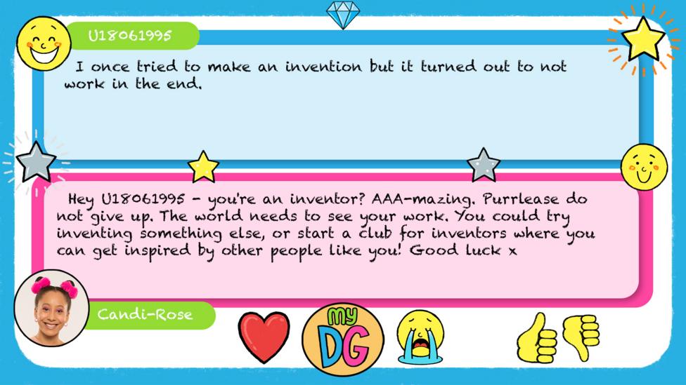 U18061995\u2019s comment reads I once tried to make an invention but it turned out to not work in the end. Candi-Rose\u2019s reply reads \u2028Hey U18061995 - you're an inventor? AAA-mazing. Purrlease do not give up. The world needs to see your work. You could try inventing something else, or start a club for inventors where you can get inspired by other people like you! Good luck x.