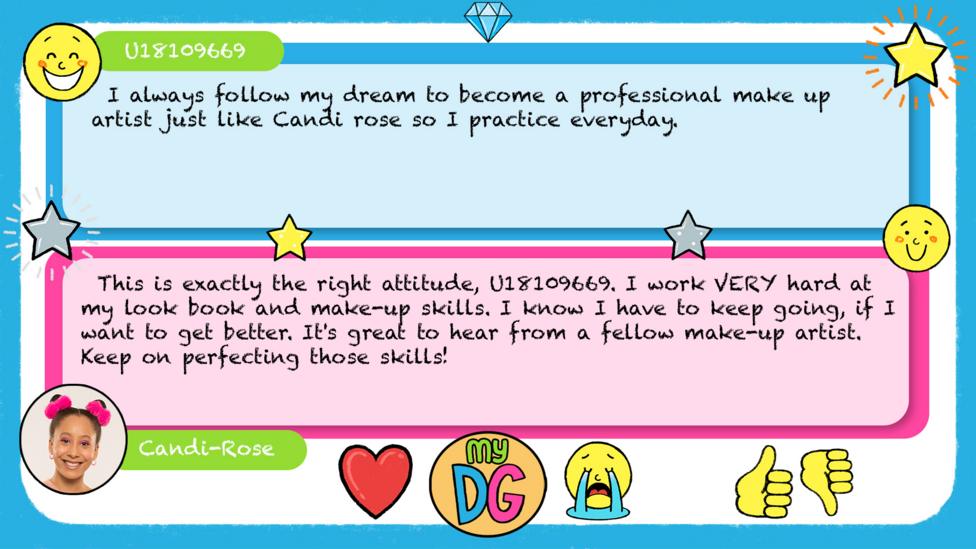 U18109669\u2019s comment reads I always follow my dream to become a professional make up artist just like Candi rose so I practice everyday. Candi-Rose\u2019s reply reads \u2028This is exactly the right attitude, U18109669. I work VERY hard at my look book and make-up skills. I know I have to keep going, if I want to get better. It's great to hear from a fellow make-up artist. Keep on perfecting those skills!