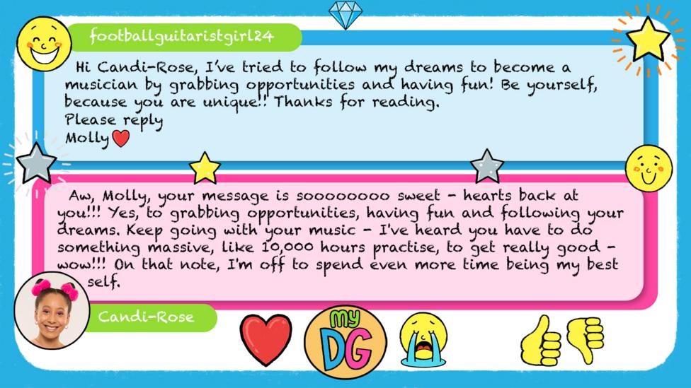 footballguitaristgirl24\u2019s comment reads Hi Candi-Rose, I\u2019ve tried to follow my dreams to become a musician by grabbing opportunities and having fun! Be yourself, because you are unique!! Thanks for reading Please reply Molly \u2764\uFE0F Candi-Rose\u2019s reply reads \u2028Aw, Molly, your message is soooooooo sweet - hearts back at you!!! Yes, to grabbing opportunities, having fun and following your dreams. Keep going with your music - I've heard you have to do something massive, like 10,000 hours practise, to get really good - wow!!! On that note, I'm off to spend even more time being my best self.\u00A0
