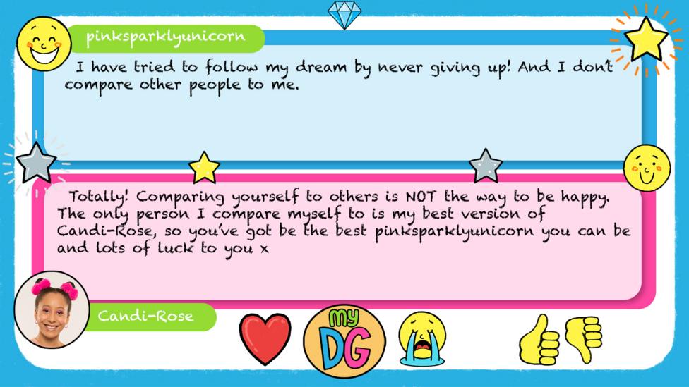 pinksparklyunicorn\u2019s comment reads I have tried to follow my dream by never giving up! And I don\u2019t compare other people to me. Candi-Rose\u2019s reply reads \u2028Totally! Comparing yourself to others is NOT the way to be happy. The only person I compare myself to is my best version of Candi-Rose, so you\u2019ve got be the best\u00A0pinksparklyunicorn you can be and lots of luck to you x