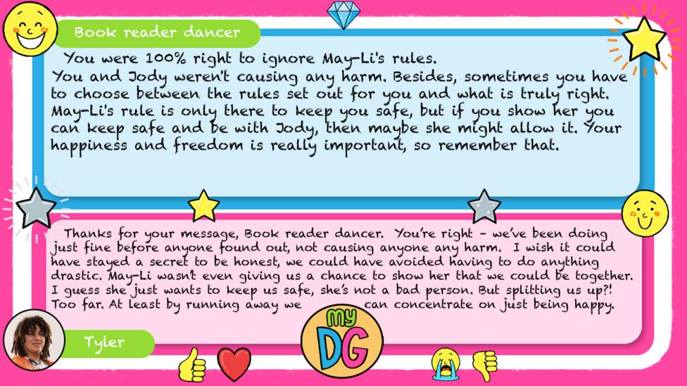 Book reader dancer: You were 100% right to ignore May-Li's rules. You and Jody weren't causing any harm. Besides, sometimes you have to choose between the rules set out for you and what is truly right. May-Li's rule is only there to keep you safe, but if you show her you can keep safe and be with Jody, then maybe she might allow it. Your happiness and freedom is really important, so remember that. Tyler replies: Thanks for your message, Book reader dancer. You\u2019re right \u2013 we\u2019ve been doing just fine before anyone found out, not causing anyone any harm. I wish it could have stayed a secret to be honest, we could have avoided having to do anything drastic. May-Li wasn\u2019t even giving us a chance to show her that we could be together. I guess she just wants to keep us safe, she\u2019s not a bad person. But splitting us up?! Too far. At least by running away we can concentrate on just being happy.
