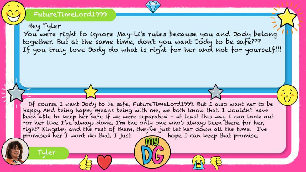 FutureTimeLord1999: Hey Tyler You were right to ignore May-Li's rules because you and Jody belong together But at the same time, don't you want Jody to be safe??? If you truly love Jody do what is right for her and not for yourself!!! Tyler replies: Of course I want Jody to be safe, FutureTimeLord1999. But I also want her to be happy. And being happy means being with me, we both know that. I wouldn\u2019t have been able to keep her safe if we were separated \u2013 at least this way I can look out for her like I\u2019ve always done. I\u2019m the only one who\u2019s always been there for her, right? Kingsley and the rest of them, they\u2019ve just let her down all the time. I\u2019ve promised her I won\u2019t do that. I just hope I can keep that promise.
