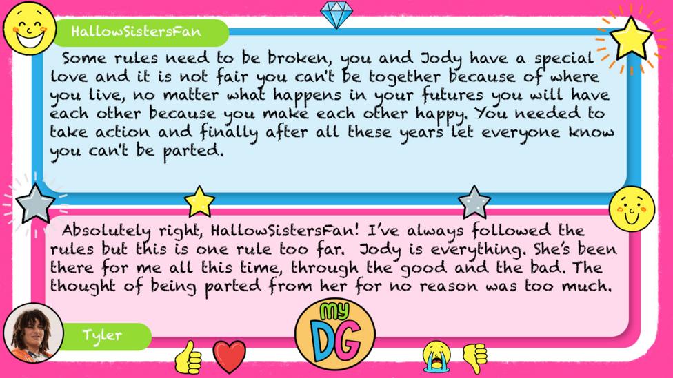 HallowSistersFan: Some rules need to be broken, you and Jody have a special love and it is not fair you can't be together because of where you live, no matter what happens in your futures you will have each other because you make each other happy. You needed to take action and finally after all these years let everyone know you can't be parted. Tyler replies: Absolutely right, HallowSistersFan! I\u2019ve always followed the rules but this is one rule too far. Jody is everything. She\u2019s been there for me all this time, through the good and the bad. The thought of being parted from her for no reason was too much.