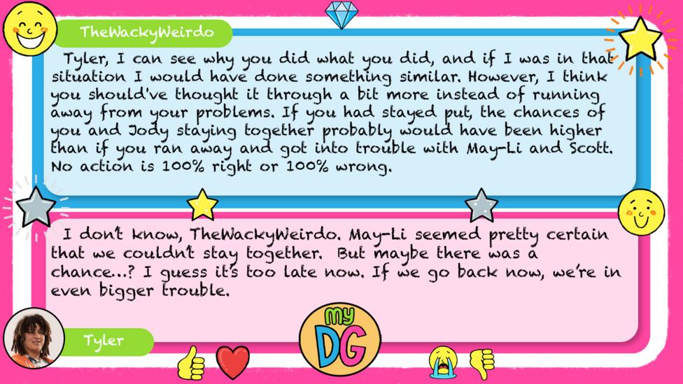 TheWackyWeirdo: Tyler, I can see why you did what you did, and if I was in that situation I would have done something similar. However, I think you should've thought it through a bit more instead of running away from your problems. If you had stayed put, the chances of you and Jody staying together probably would have been higher than if you ran away and got into trouble with May-Li and Scott. No action is 100% right or 100% wrong. Tyler replies: I don\u2019t know, TheWackyWeirdo. May-Li seemed pretty certain that we couldn\u2019t stay together. But maybe there was a chance\u2026? I guess it\u2019s too late now. If we go back now, we\u2019re in even bigger trouble.