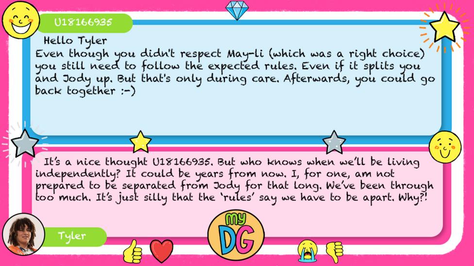 U18166935: Hello Tyler Even though you didn't respect May-li (which was a right choice) you still need to follow the expected rules. Even if it splits you and Jody up. But that's only during care. Afterwards, you could go back together :-) Tyler replies: It\u2019s a nice thought U18166935. But who knows when we\u2019ll be living independently? It could be years from now. I, for one, am not prepared to be separated from Jody for that long. We\u2019ve been through too much. It\u2019s just silly that the \u2018rules\u2019 say we have to be apart. Why?!