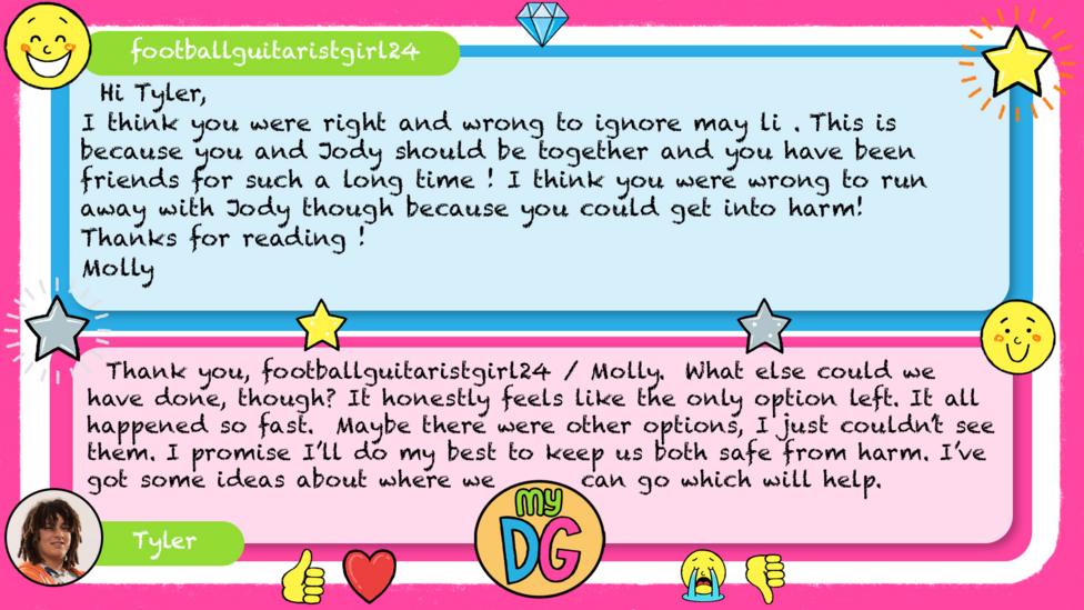 footballguitaristgirl24: Hi Tyler, I think you were right and wrong to ignore may li . This is because you and Jody should be together and you have been friends for such a long time ! I think you were wrong to run away with Jody though because you could get into harm! Thanks for reading ! Please reply ! Molly Tyler replies: Thank you, footballguitaristgirl24 / Molly. What else could we have done, though? It honestly feels like the only option left. It all happened so fast. Maybe there were other options, I just couldn\u2019t see them. I promise I\u2019ll do my best to keep us both safe from harm. I\u2019ve got some ideas about where we can go which will help.