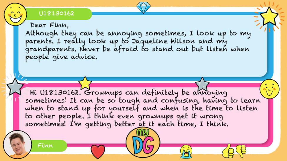 My DG replies: U18130162: Dear Finn, Although they can be annoying sometimes, I look up to my parents. I really look up to Jaqueline Wilson and my grandparents. Never be afraid to stand out but listen when people give advice. From GOF Finn: Hi U18130162. Grownups can definitely be annoying sometimes! It can be so tough and confusing, having to learn when to stand up for yourself and when is the time to listen to other people. I think even grownups get it wrong sometimes! I\u2019m getting better at it each time, I think.