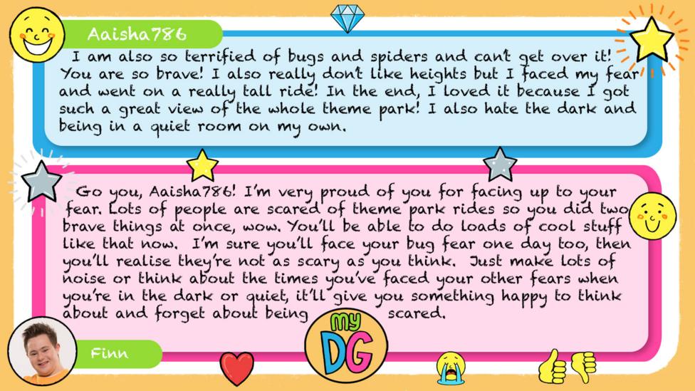 My DG replies: Aaisha786: I am also so terrified of bugs and spiders and can\u2019t get over it! You are so brave! I also really don\u2019t like heights but I faced my fear and went on a really tall ride! In the end, I loved it because I got such a great view of the whole theme park! I also hate the dark and being in a quiet room on my own. Finn: Go you, Aaisha786! I\u2019m very proud of you for facing up to your fear. Lots of people are scared of theme park rides so you did two brave things at once, wow. You\u2019ll be able to do loads of cool stuff like that now. I\u2019m sure you\u2019ll face your bug fear one day too, then you\u2019ll realise they\u2019re not as scary as you think. Just make lots of noise or think about the times you\u2019ve faced your other fears when you\u2019re in the dark or quiet, it\u2019ll give you something happy to think about and forget about being scared.
