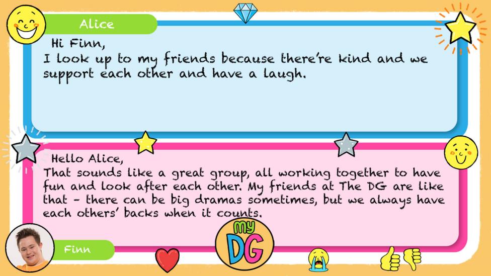 My DG replies: Alice: Hi Finn I look up to my friends because there\u2019re kind and we support each other and have a laugh Finn: Hello Alice. That sounds like a great group, all working together to have fun and look after each other. My friends at The DG are like that \u2013 there can be big dramas sometimes, but we always have each others backs when it counts.